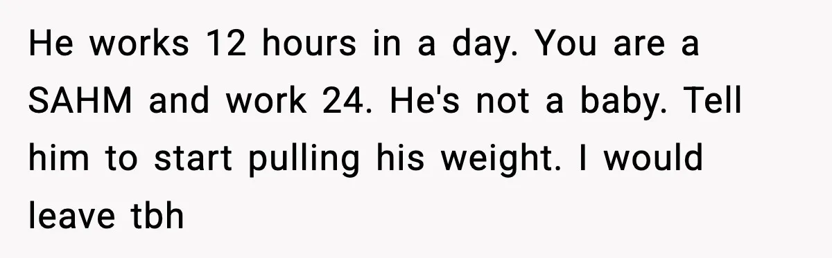 He works 12 hours in a day. You are a SAHM and work 24. He's not a baby. Tell him to start pulling his weight. I would leave tbh