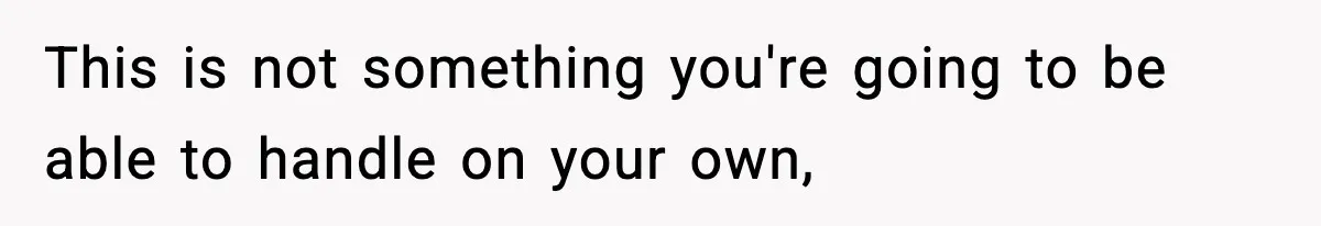 This is not something you're going to be able to handle on your own,