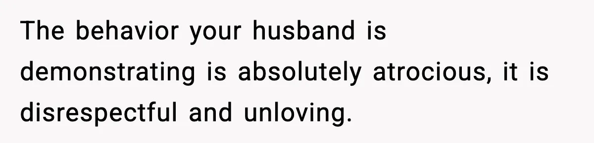The behavior your husband is demonstrating is absolutely atrocious, it is disrespectful and unloving.