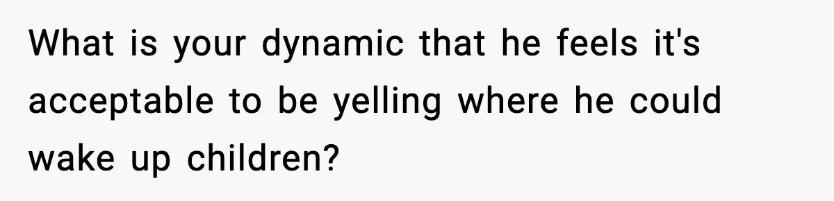 What is your dynamic that he feels it's acceptable to be yelling where he could wake up children?