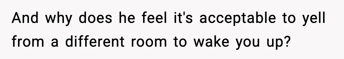 And why does he feel it's acceptable to yell from a different room to wake you up?