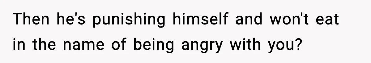 Then he's punishing himself and won't eat in the name of being angry with you?