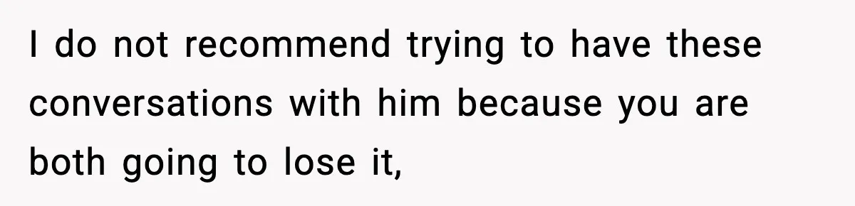 I do not recommend trying to have these conversations with him because you are both going to lose it,