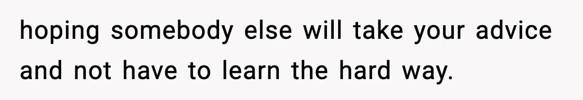 hoping somebody else will take your advice and not have to learn the hard way.