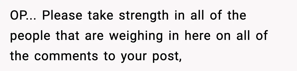 OP... Please take strength in all of the people that are weighing in here on all of the comments to your post,