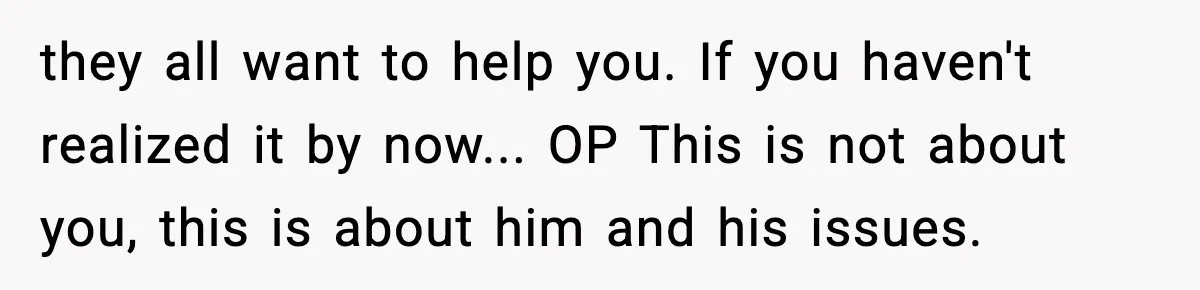 they all want to help you. If you haven't realized it by now... OP This is not about you, this is about him and his issues.