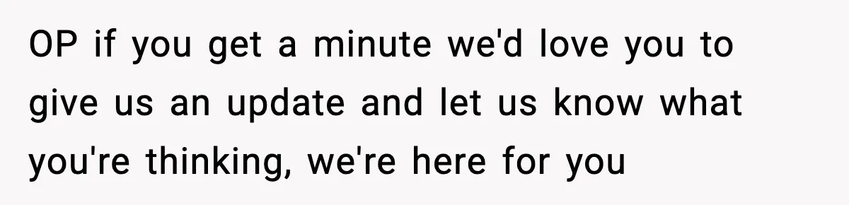 OP if you get a minute we'd love you to give us an update and let us know what you're thinking, we're here for you