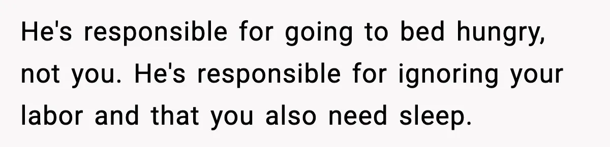He's responsible for going to bed hungry, not you. He's responsible for ignoring your labor and that you also need sleep.