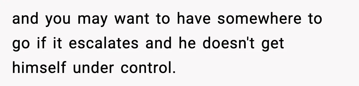 and you may want to have somewhere to go if it escalates and he doesn't get himself under control.