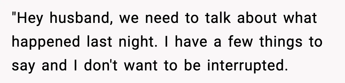 "Hey husband, we need to talk about what happened last night. I have a few things to say and I don't want to be interrupted.