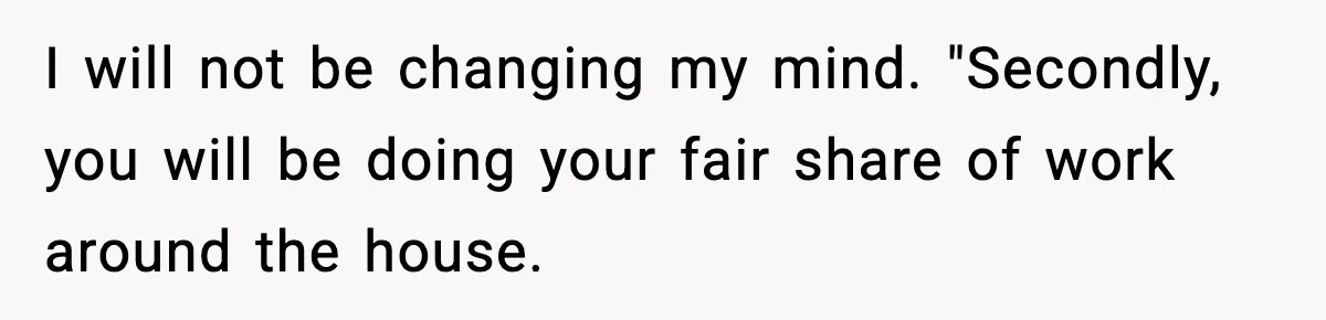 I will not be changing my mind. "Secondly, you will be doing your fair share of work around the house.