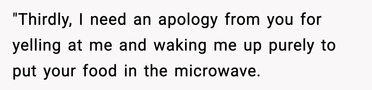"Thirdly, I need an apology from you for yelling at me and waking me up purely to put your food in the microwave.