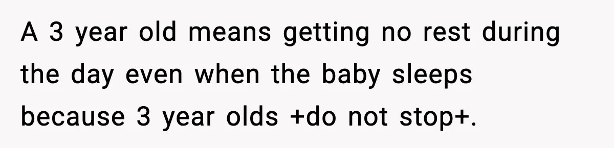 A 3 year old means getting no rest during the day even when the baby sleeps because 3 year olds +do not stop+.