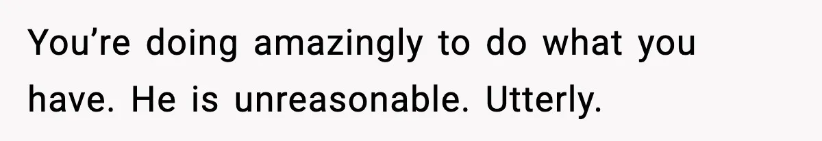 You’re doing amazingly to do what you have. He is unreasonable. Utterly.
