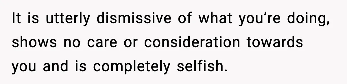 It is utterly dismissive of what you’re doing, shows no care or consideration towards you and is completely selfish.