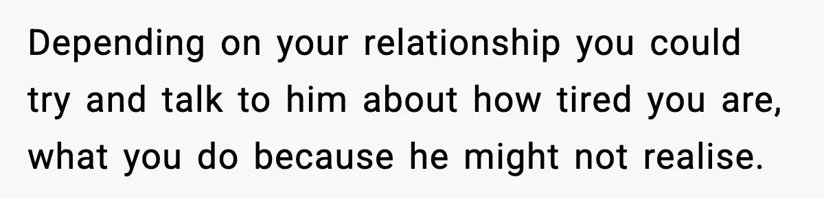 Depending on your relationship you could try and talk to him about how tired you are, what you do because he might not realise.