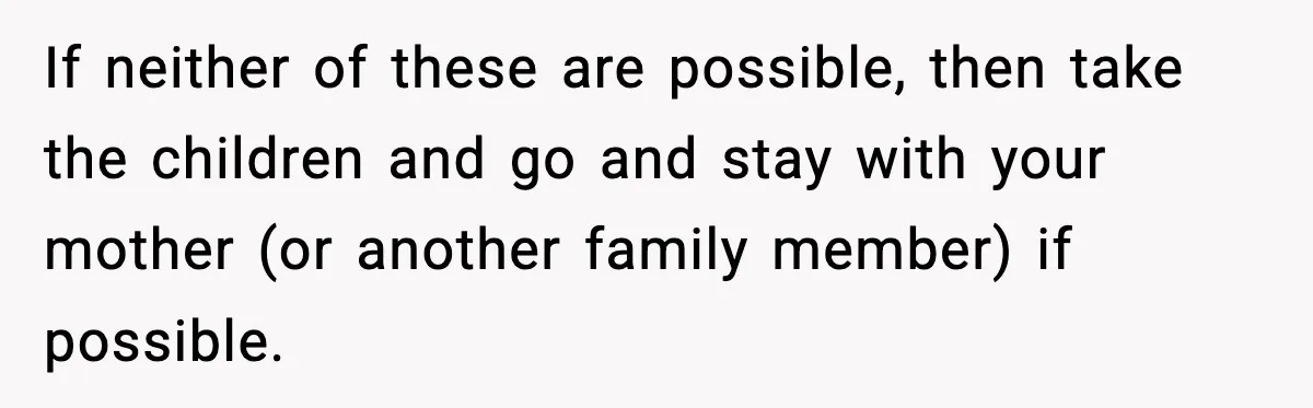 If neither of these are possible, then take the children and go and stay with your mother (or another family member) if possible.