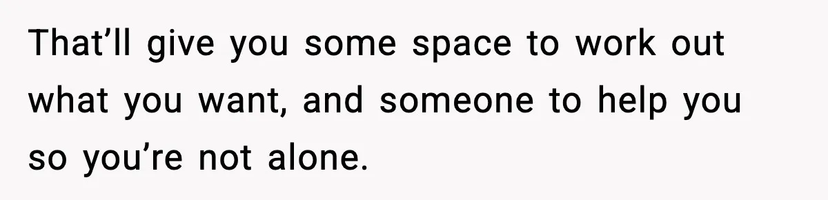 That’ll give you some space to work out what you want, and someone to help you so you’re not alone.