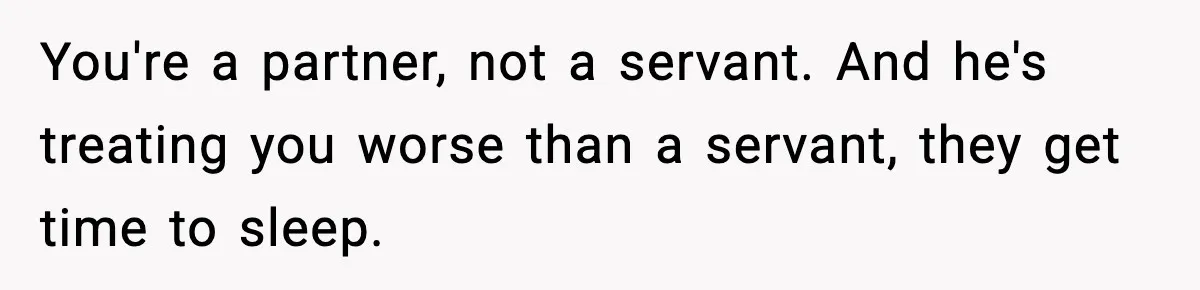 You're a partner, not a servant. And he's treating you worse than a servant, they get time to sleep.