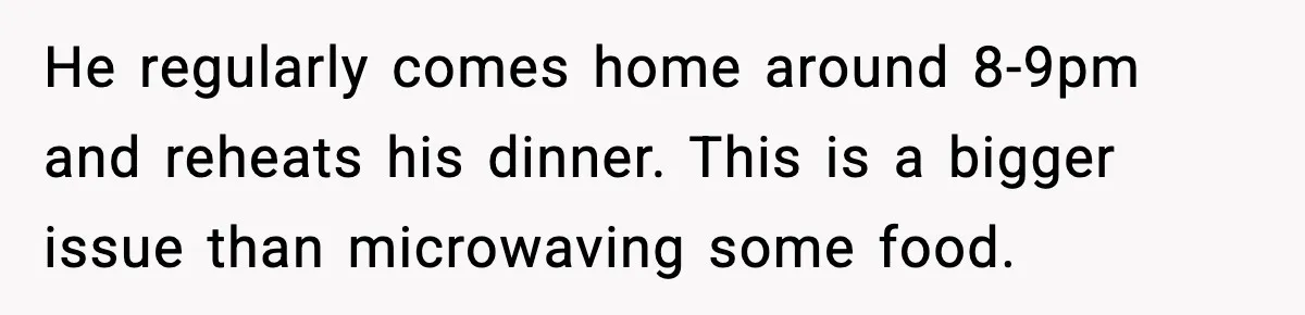 He regularly comes home around 8-9pm and reheats his dinner. This is a bigger issue than microwaving some food.