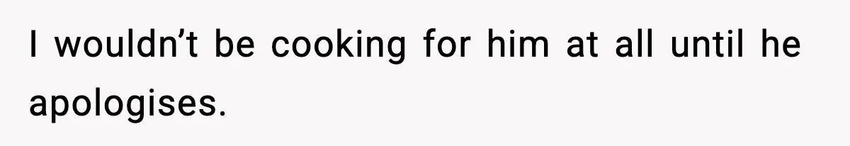 I wouldn’t be cooking for him at all until he apologises.