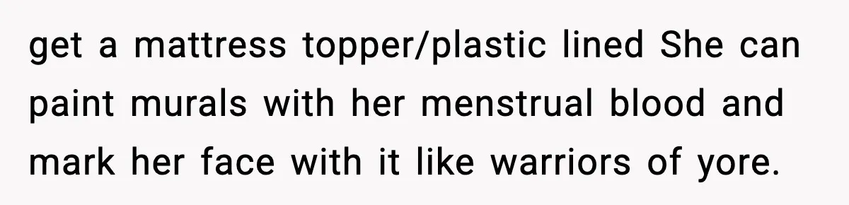 Single Dad Talks Hygiene With Teen Daughter, Gets Accused Of “Period Shaming” get a mattress topper/plastic lined She can paint murals with her menstrual blood and mark her face with it like warriors of yore.