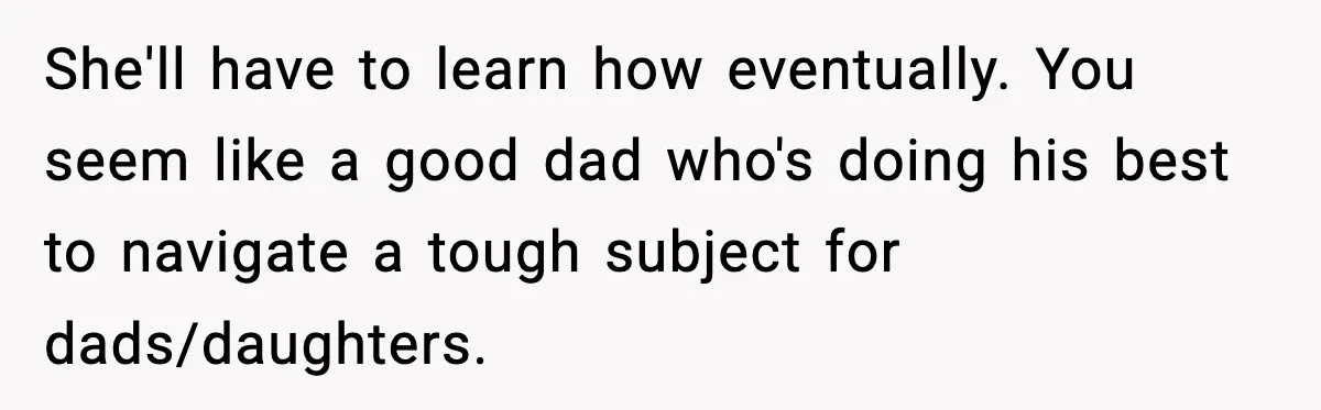 Single Dad Talks Hygiene With Teen Daughter, Gets Accused Of “Period Shaming” She'll have to learn how eventually. You seem like a good dad who's doing his best to navigate a tough subject for dads/daughters.