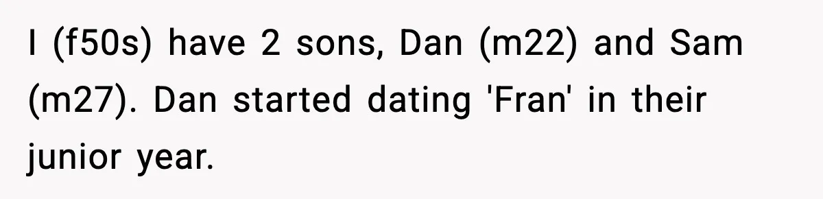 Mom Offers To Pay Tuition So Her Son Wouldn’t Marry At 18, Future DIL Calls Her “Evil” I (f50s) have 2 sons, Dan (m22) and Sam (m27). Dan started dating 'Fran' in their junior year.