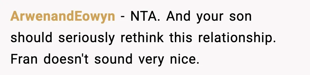 Mom Offers To Pay Tuition So Her Son Wouldn’t Marry At 18, Future DIL Calls Her “Evil” ArwenandEowyn − NTA. And your son should seriously rethink this relationship. Fran doesn't sound very nice.