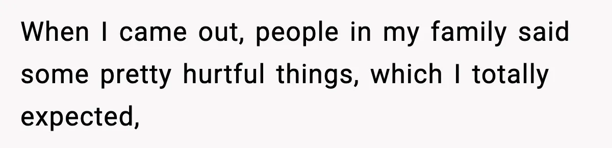 When I came out, people in my family said some pretty hurtful things, which I totally expected,