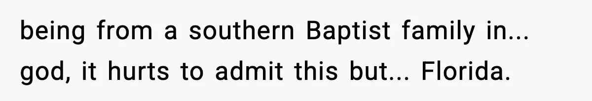 being from a southern Baptist family in... god, it hurts to admit this but... Florida.