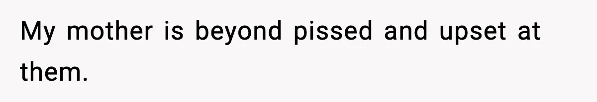 My mother is beyond pissed and upset at them.