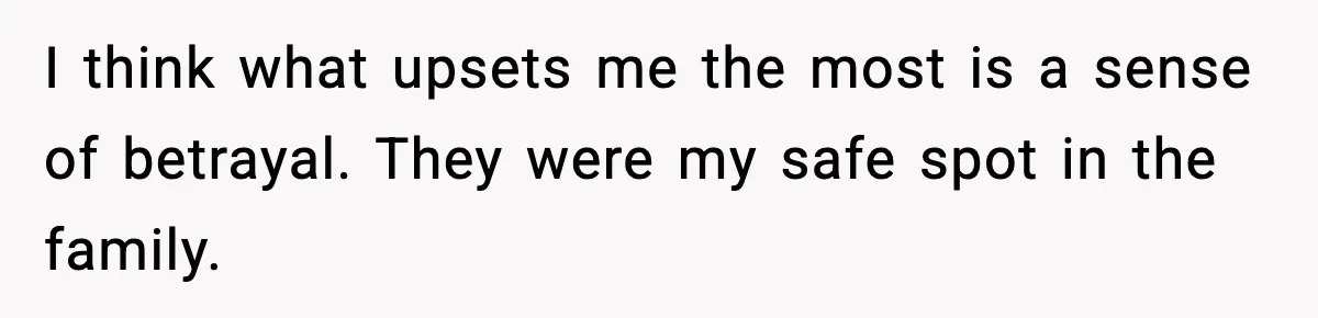 I think what upsets me the most is a sense of betrayal. They were my safe spot in the family.