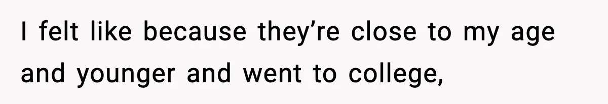 I felt like because they’re close to my age and younger and went to college,
