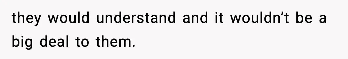 they would understand and it wouldn’t be a big deal to them.