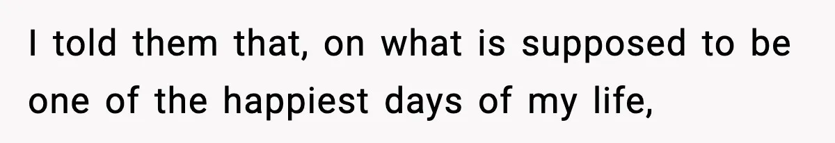 I told them that, on what is supposed to be one of the happiest days of my life,