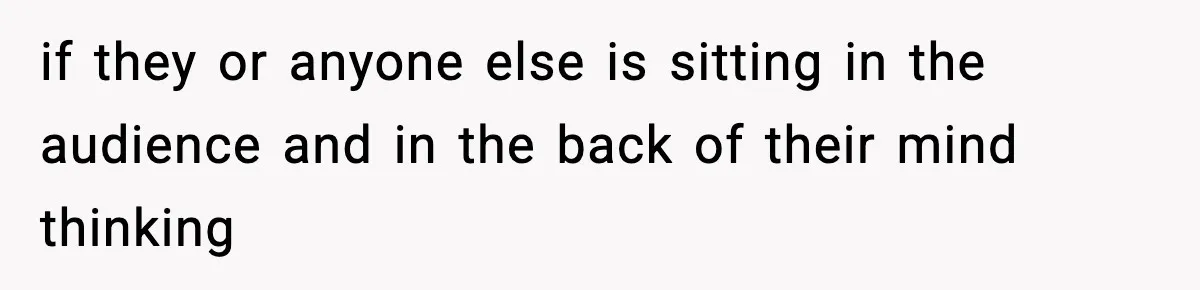 if they or anyone else is sitting in the audience and in the back of their mind thinking