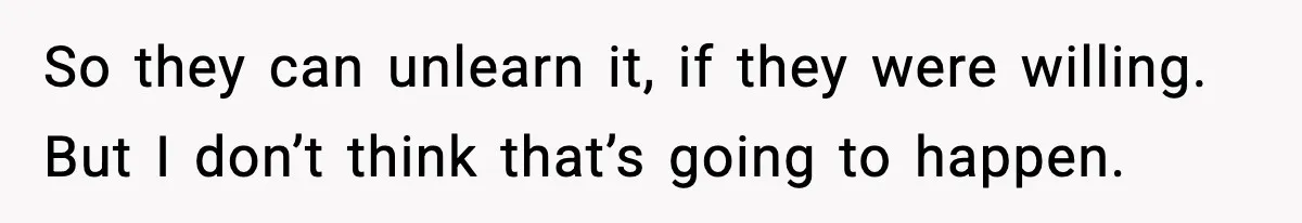 So they can unlearn it, if they were willing. But I don’t think that’s going to happen.