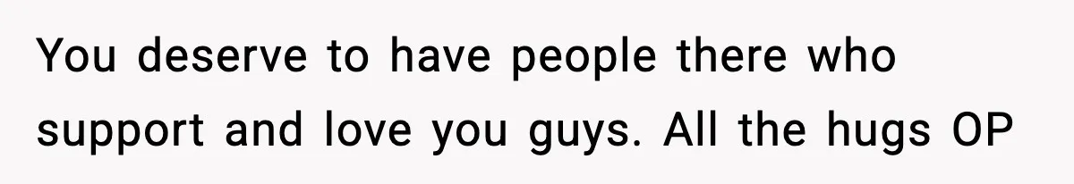 You deserve to have people there who support and love you guys. All the hugs OP