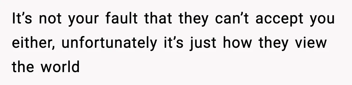 It’s not your fault that they can’t accept you either, unfortunately it’s just how they view the world