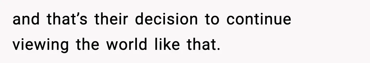 and that’s their decision to continue viewing the world like that.
