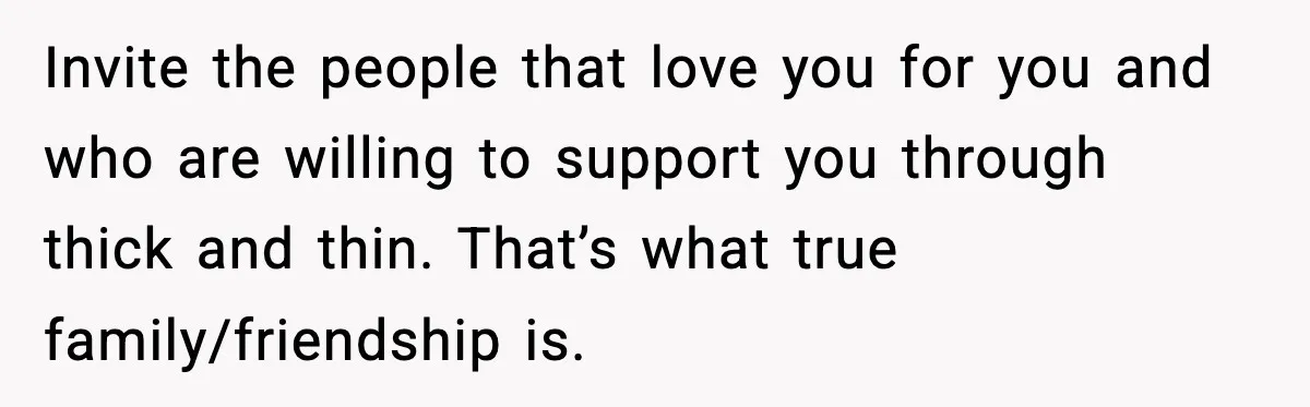 Invite the people that love you for you and who are willing to support you through thick and thin. That’s what true family/friendship is.