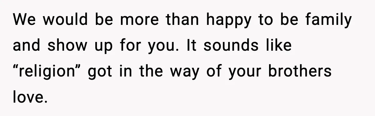 We would be more than happy to be family and show up for you. It sounds like “religion” got in the way of your brothers love.