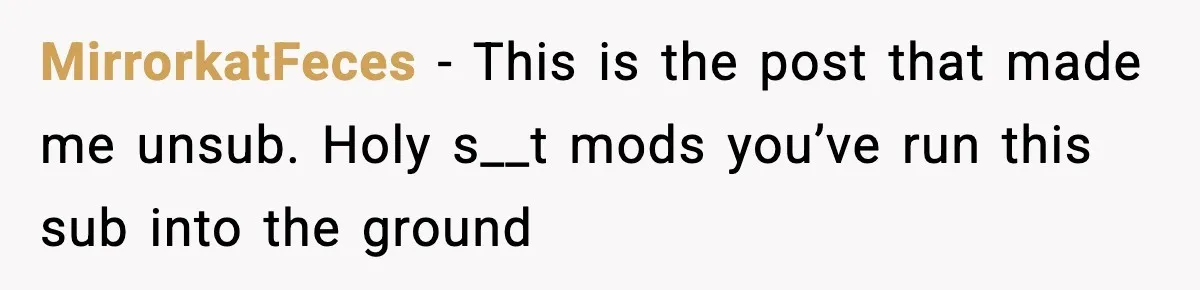 MirrorkatFeces − This is the post that made me unsub. Holy s__t mods you’ve run this sub into the ground