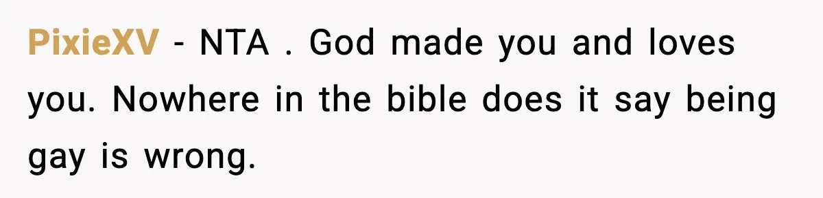 PixieXV − NTA . God made you and loves you. Nowhere in the bible does it say being gay is wrong.
