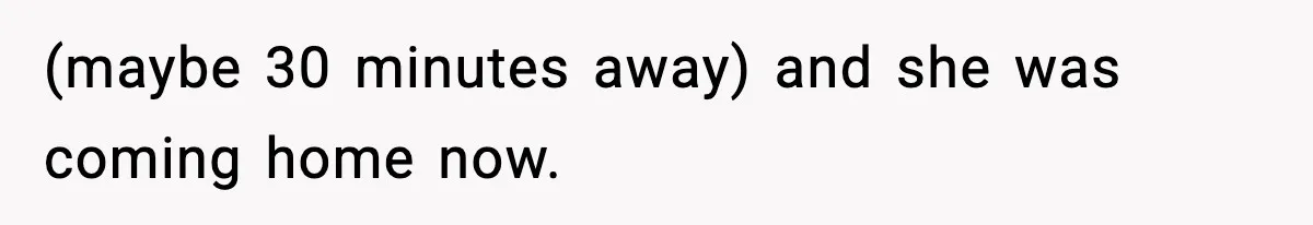 (maybe 30 minutes away) and she was coming home now.