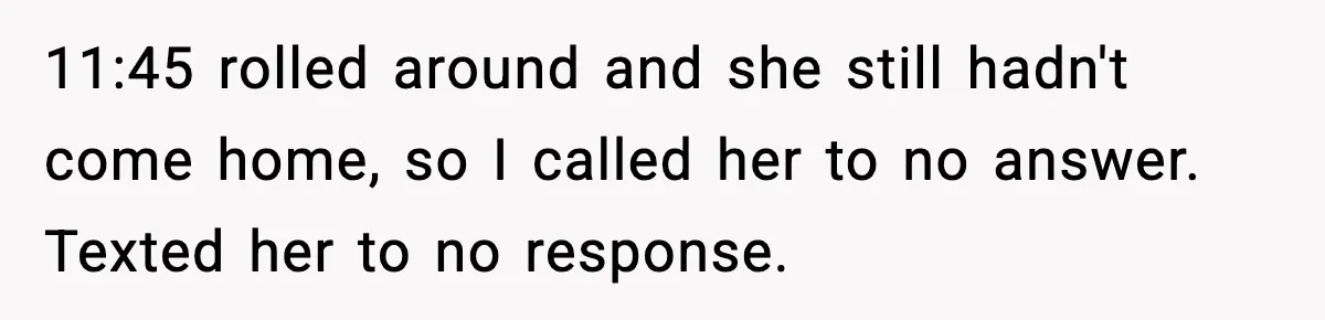 11:45 rolled around and she still hadn't come home, so I called her to no answer. Texted her to no response.