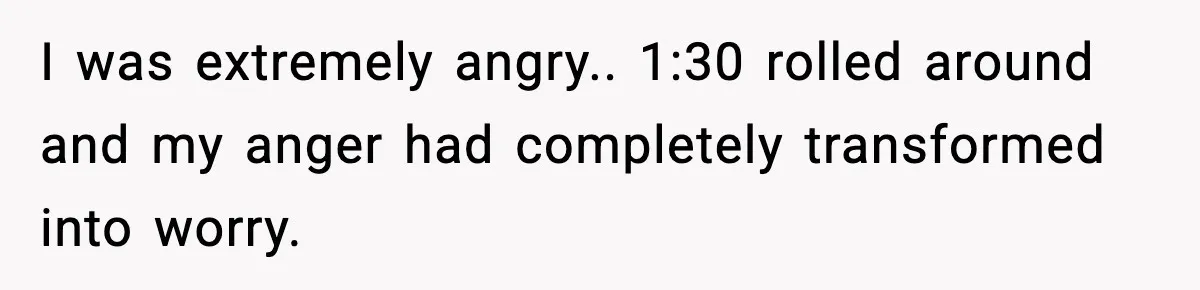 I was extremely angry.. 1:30 rolled around and my anger had completely transformed into worry.