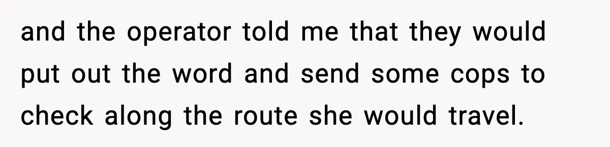 and the operator told me that they would put out the word and send some cops to check along the route she would travel.