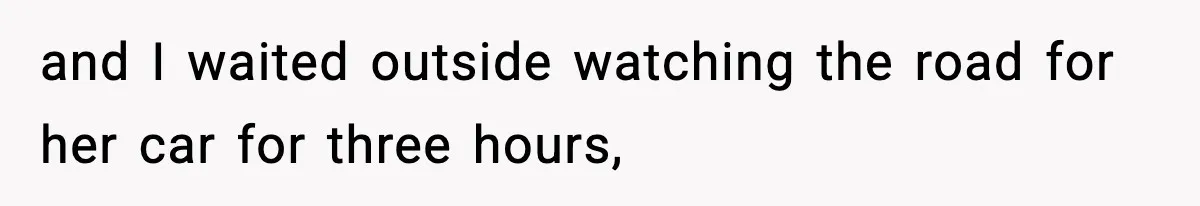and I waited outside watching the road for her car for three hours,